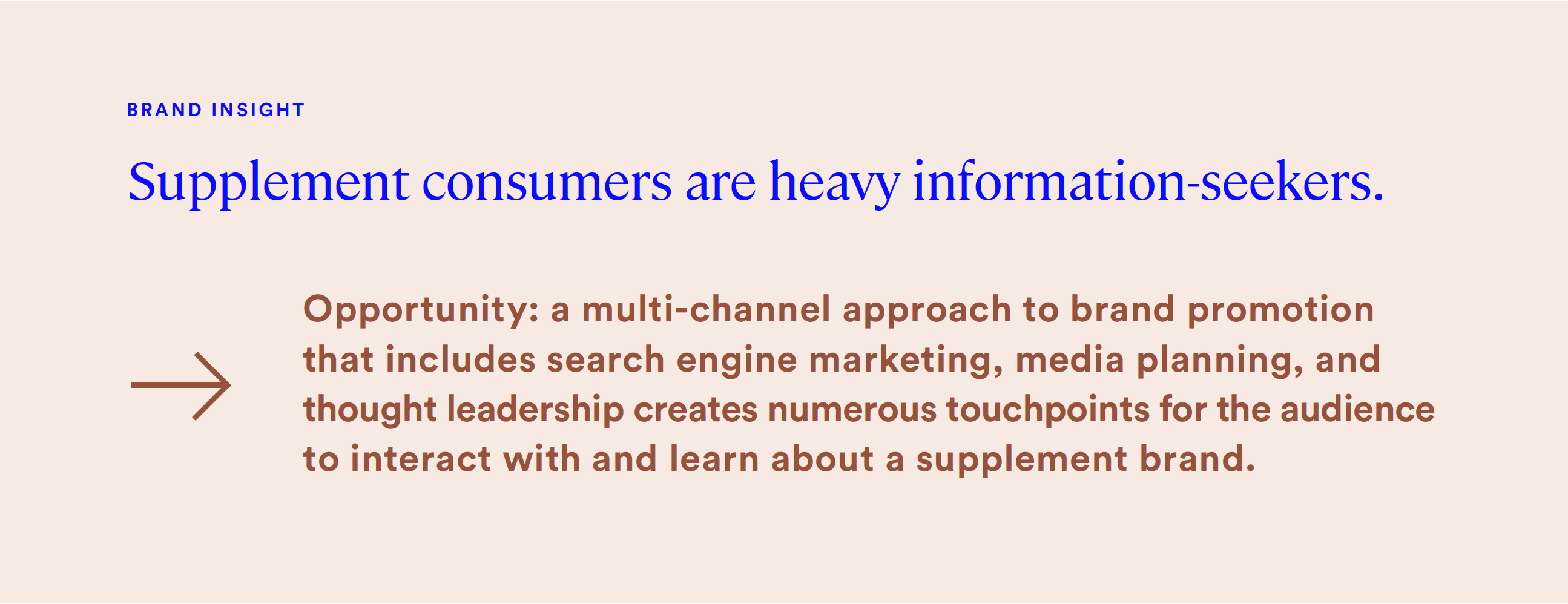 supplement consumers are heavy information-seekers. a multi-channel approach to brand promotion that includes search engine marketing, media planning, and thought leadership creates numerous touchpoints for the audience to interact with and learn about a supplement brand